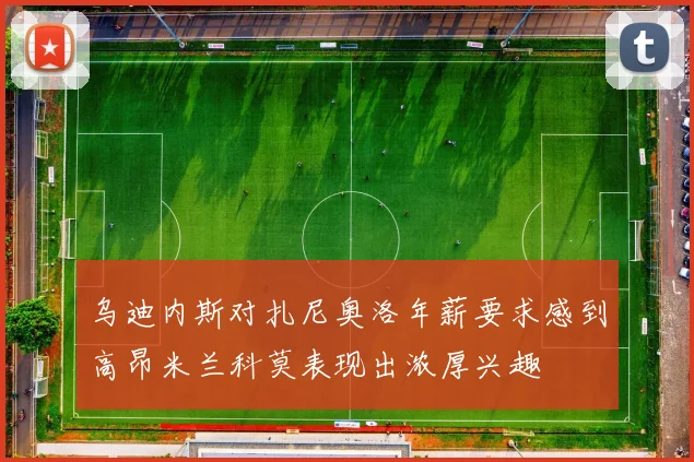 乌迪内斯对扎尼奥洛年薪要求感到高昂米兰科莫表现出浓厚兴趣
