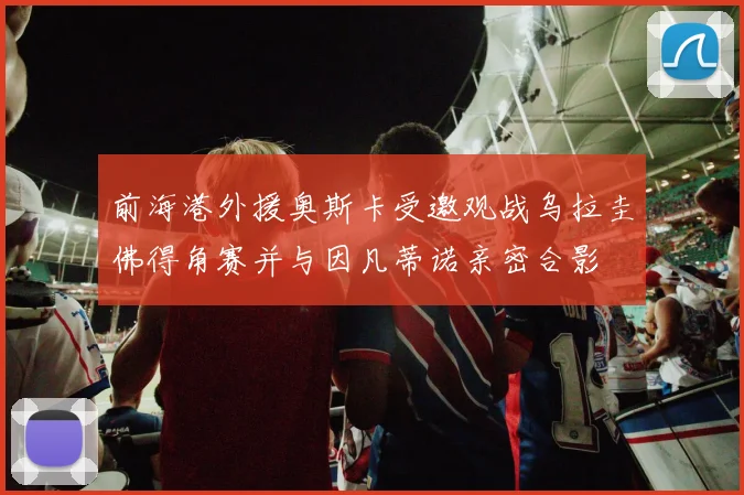 前海港外援奥斯卡受邀观战乌拉圭佛得角赛并与因凡蒂诺亲密合影
