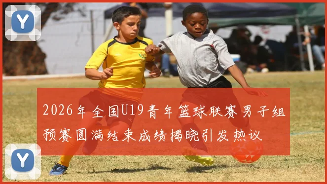 2026年全国U19青年篮球联赛男子组预赛圆满结束成绩揭晓引发热议