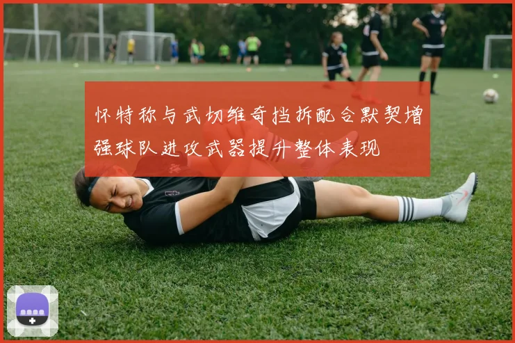 怀特称与武切维奇挡拆配合默契增强球队进攻武器提升整体表现