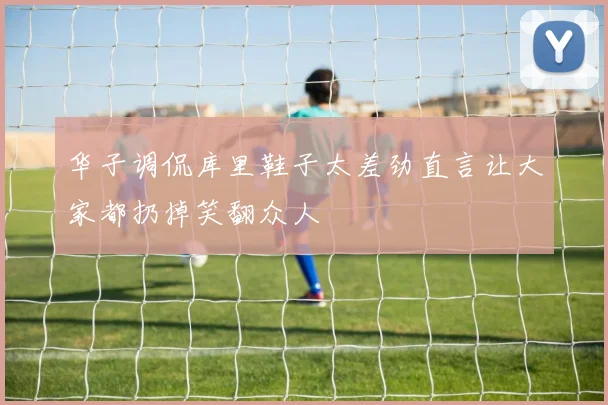 华子调侃库里鞋子太差劲直言让大家都扔掉笑翻众人