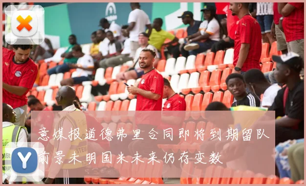 意媒报道德弗里合同即将到期留队前景未明国米未来仍存变数