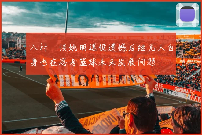 八村塁谈姚明退役遗憾后继无人自身也在思考篮球未来发展问题
