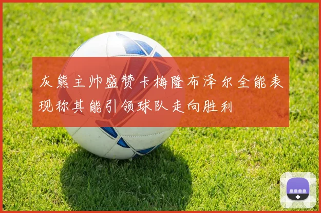灰熊主帅盛赞卡梅隆布泽尔全能表现称其能引领球队走向胜利