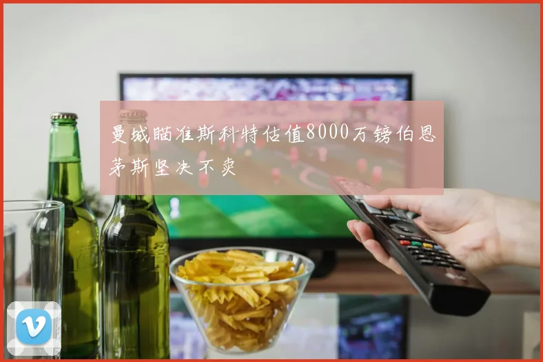 曼城瞄准斯科特估值8000万镑伯恩茅斯坚决不卖