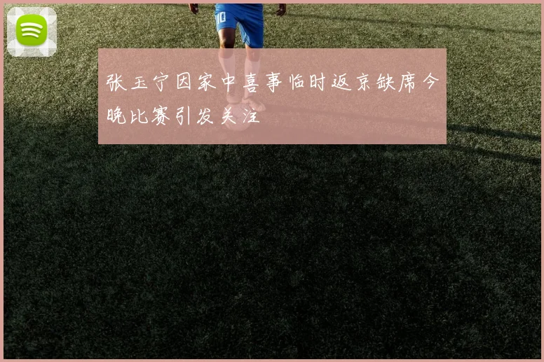 张玉宁因家中喜事临时返京缺席今晚比赛引发关注