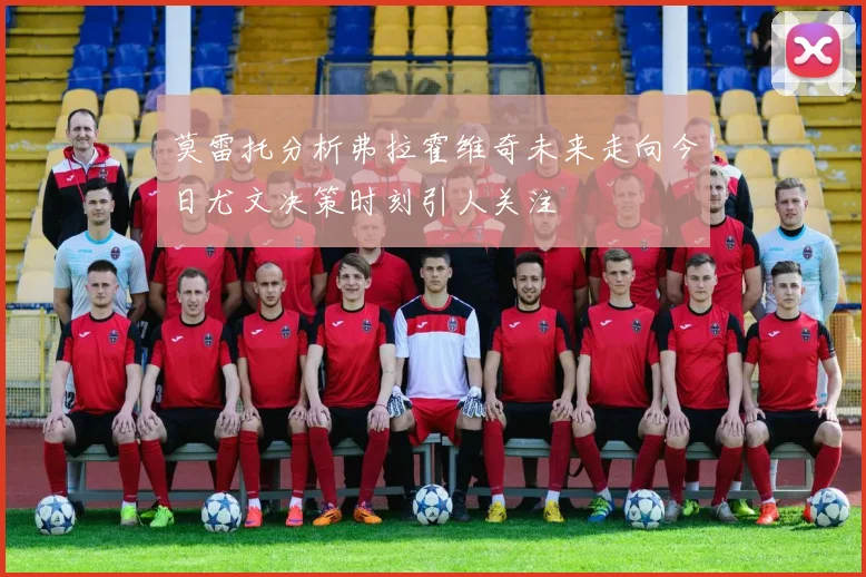 莫雷托分析弗拉霍维奇未来走向今日尤文决策时刻引人关注