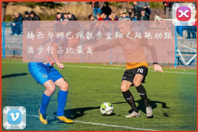 梅西与姆巴佩散步金靴之路跑动距离步行占比最高