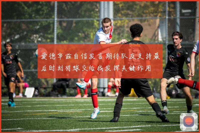 爱德华兹自信发言期待队友支持最后时刻将球交给我发挥关键作用