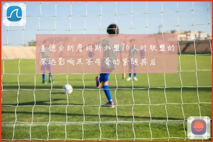 基德分析詹姆斯加盟76人对联盟的深远影响及字母哥的紧随其后