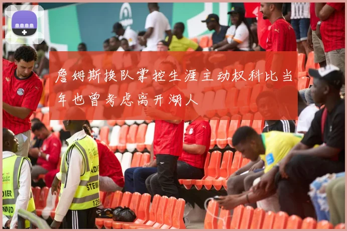 詹姆斯换队掌控生涯主动权科比当年也曾考虑离开湖人