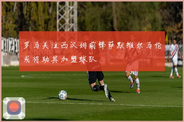 罗马关注西汉姆前锋萨默维尔马伦或将助其加盟球队