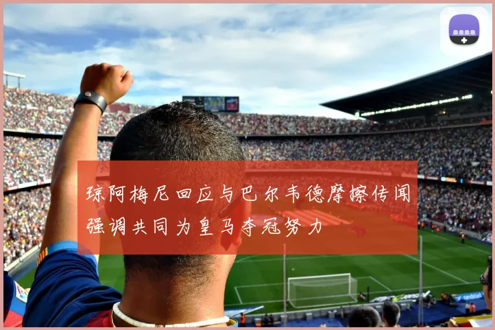琼阿梅尼回应与巴尔韦德摩擦传闻强调共同为皇马夺冠努力