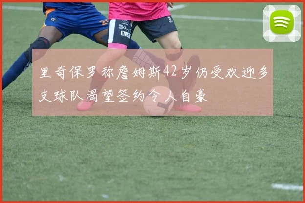 里奇保罗称詹姆斯42岁仍受欢迎多支球队渴望签约令人自豪