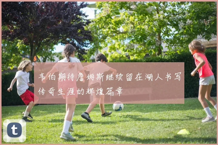 韦伯期待詹姆斯继续留在湖人书写传奇生涯的辉煌篇章