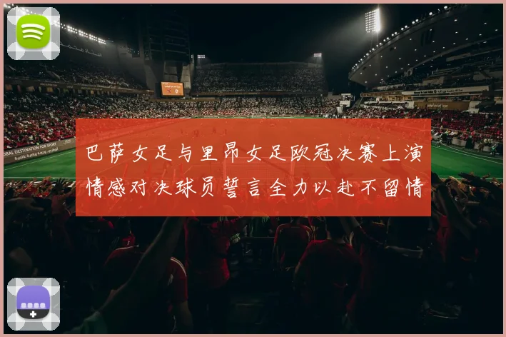 巴萨女足与里昂女足欧冠决赛上演情感对决球员誓言全力以赴不留情面