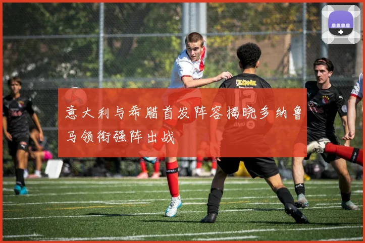意大利与希腊首发阵容揭晓多纳鲁马领衔强阵出战