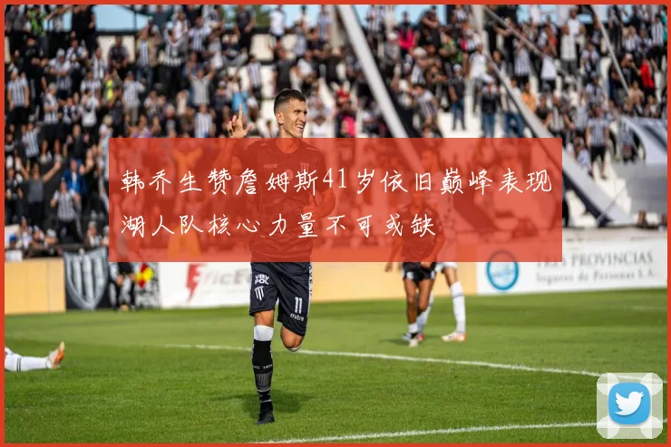 韩乔生赞詹姆斯41岁依旧巅峰表现湖人队核心力量不可或缺