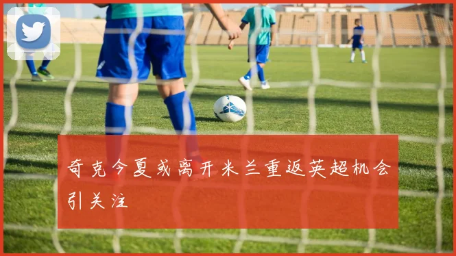 奇克今夏或离开米兰重返英超机会引关注