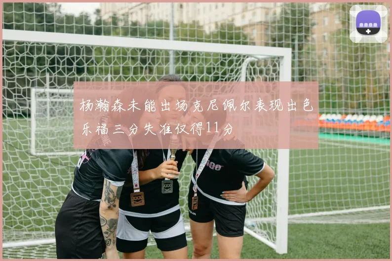 杨瀚森未能出场克尼佩尔表现出色乐福三分失准仅得11分