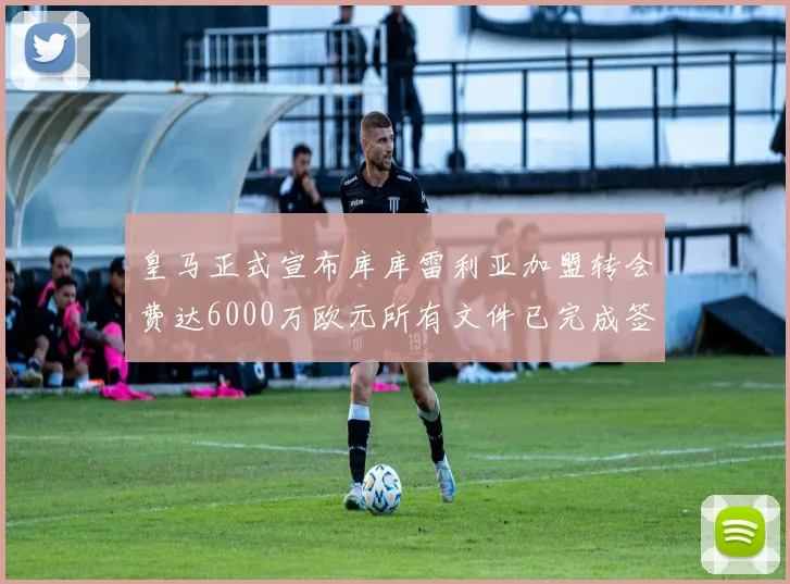 皇马正式宣布库库雷利亚加盟转会费达6000万欧元所有文件已完成签署