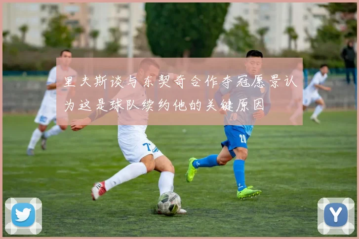 里夫斯谈与东契奇合作夺冠愿景认为这是球队续约他的关键原因