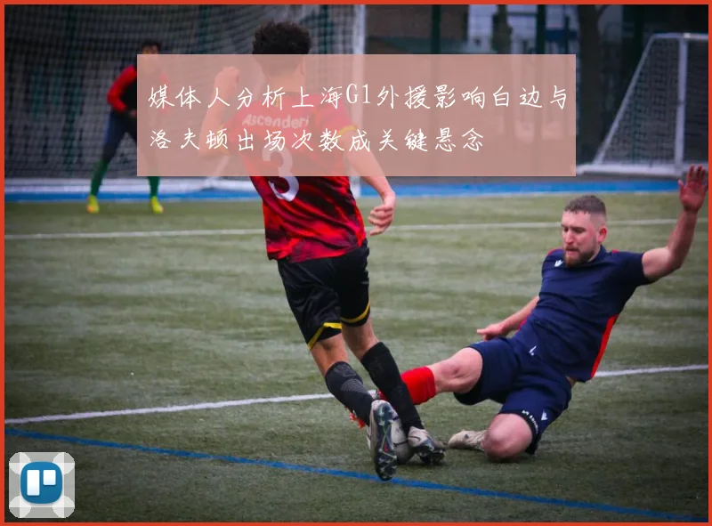 媒体人分析上海G1外援影响白边与洛夫顿出场次数成关键悬念