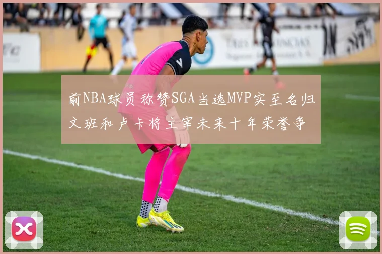 前NBA球员称赞SGA当选MVP实至名归文班和卢卡将主宰未来十年荣誉争夺